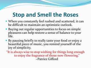 Stop and Smell the Roses
 When you constantly feel rushed and scattered, it can
be difficult to maintain an optimistic outlook.
 Buying out regular opportunities to focus on simple
pleasures can help restore a sense of balance to your
life.
 By pausing briefly to really taste your food or enjoy a
beautiful piece of music, you remind yourself of the
joy of simplicity.
“It is always wise to stop wishing for things long enough
to enjoy the fragrance of those now flowering.”
~Patrice Gifford
 