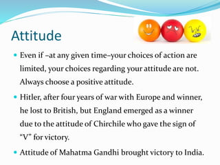 Attitude
 Even if –at any given time–your choices of action are
limited, your choices regarding your attitude are not.
Always choose a positive attitude.
 Hitler, after four years of war with Europe and winner,
he lost to British, but England emerged as a winner
due to the attitude of Chirchile who gave the sign of
“V” for victory.
 Attitude of Mahatma Gandhi brought victory to India.
 