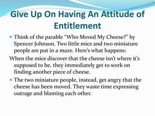 Give Up On Having An Attitude of
Entitlement
 Think of the parable “Who Moved My Cheese?” by
Spencer Johnson. Two little mice and two miniature
people are put in a maze. Here’s what happens:
When the mice discover that the cheese isn’t where it’s
supposed to be, they immediately get to work on
finding another piece of cheese.
 The two miniature people, instead, get angry that the
cheese has been moved. They waste time expressing
outrage and blaming each other.
 
