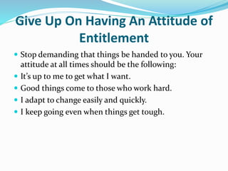 Give Up On Having An Attitude of
Entitlement
 Stop demanding that things be handed to you. Your
attitude at all times should be the following:
 It’s up to me to get what I want.
 Good things come to those who work hard.
 I adapt to change easily and quickly.
 I keep going even when things get tough.
 
