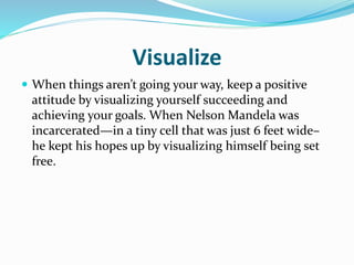 Visualize
 When things aren’t going your way, keep a positive
attitude by visualizing yourself succeeding and
achieving your goals. When Nelson Mandela was
incarcerated—in a tiny cell that was just 6 feet wide–
he kept his hopes up by visualizing himself being set
free.
 