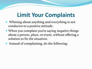 Limit Your Complaints
 Whining about anything and everything is not
conducive to a positive attitude.
 When you complain you’re saying negative things
about a person, place, or event, without offering a
solution to fix the situation.
 Instead of complaining, do the following:
 