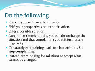 Do the following
 Remove yourself from the situation.
 Shift your perspective about the situation.
 Offer a possible solution.
 Accept that there’s nothing you can do to change the
situation and that complaining about it just fosters
negativity.
 Constantly complaining leads to a bad attitude. So
stop complaining.
 Instead, start looking for solutions or accept what
cannot be changed.
 