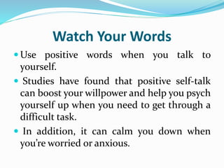 Watch Your Words
 Use positive words when you talk to
yourself.
 Studies have found that positive self-talk
can boost your willpower and help you psych
yourself up when you need to get through a
difficult task.
 In addition, it can calm you down when
you’re worried or anxious.
 
