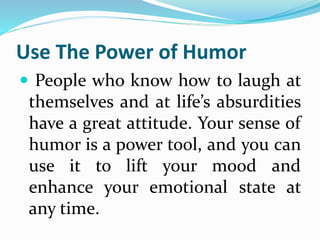 Use The Power of Humor
 People who know how to laugh at
themselves and at life’s absurdities
have a great attitude. Your sense of
humor is a power tool, and you can
use it to lift your mood and
enhance your emotional state at
any time.
 