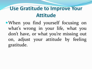 Use Gratitude to Improve Your
Attitude
When you find yourself focusing on
what’s wrong in your life, what you
don’t have, or what you’re missing out
on, adjust your attitude by feeling
gratitude.
 