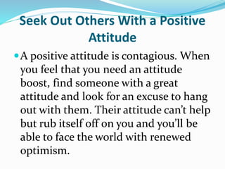 Seek Out Others With a Positive
Attitude
A positive attitude is contagious. When
you feel that you need an attitude
boost, find someone with a great
attitude and look for an excuse to hang
out with them. Their attitude can’t help
but rub itself off on you and you’ll be
able to face the world with renewed
optimism.
 