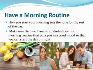 Have a Morning Routine
 How you start your morning sets the tone for the rest
of the day.
 Make sure that you have an attitude-boosting
morning routine that puts you in a good mood so that
you can start the day off right.
 