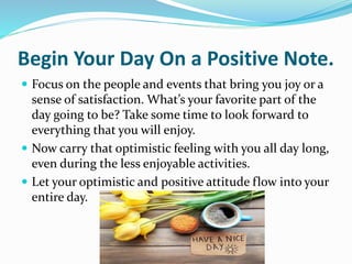 Begin Your Day On a Positive Note.
 Focus on the people and events that bring you joy or a
sense of satisfaction. What’s your favorite part of the
day going to be? Take some time to look forward to
everything that you will enjoy.
 Now carry that optimistic feeling with you all day long,
even during the less enjoyable activities.
 Let your optimistic and positive attitude flow into your
entire day.
 