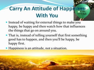 Carry An Attitude of Happiness
With You
 Instead of waiting for external things to make you
happy, be happy and then watch how that influences
the things that go on around you.
 That is, instead of telling yourself that first something
good has to happen, and then you’ll be happy, be
happy first.
 Happiness is an attitude, not a situation.
 