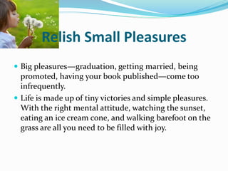 Relish Small Pleasures
 Big pleasures—graduation, getting married, being
promoted, having your book published—come too
infrequently.
 Life is made up of tiny victories and simple pleasures.
With the right mental attitude, watching the sunset,
eating an ice cream cone, and walking barefoot on the
grass are all you need to be filled with joy.
 