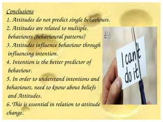 Conclusions
1. Attitudes do not predict single behaviours.
2. Attitudes are related to multiple.
 behaviours (behavioural patterns)
3. Attitudes influence behaviour through
 influencing intention.
4. Intention is the better predictor of
 behaviour.
5. In order to understand intentions and
behaviours, need to know about beliefs 
 and Attitudes.
6. This is essential in relation to attitude 
change.
 
