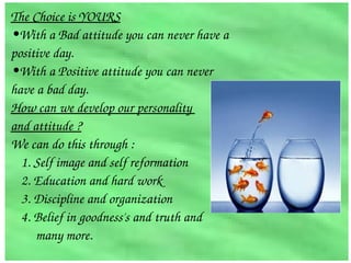 The Choice is YOURS
•With a Bad attitude you can never have a 
positive day.
•With a Positive attitude you can never 
have a bad day.
How can we develop our personality 
and attitude ?
We can do this through :
  1. Self image and self reformation
  2. Education and hard work
  3. Discipline and organization
  4. Belief in goodness's and truth and 
        many more.
 