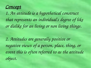Concept
1. An attitude is a hypothetical construct 
that represents an individual's degree of like 
or dislike for an living or non living things.
2. Attitudes are generally positive or  
negative views of a person, place, thing, or 
event this is often referred to as the attitude 
object.
 