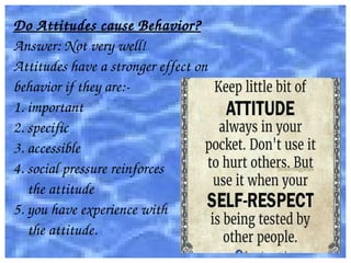Do Attitudes cause Behavior?
Answer: Not very well!
Attitudes have a stronger effect on
behavior if they are:­
1. important
2. specific
3. accessible
4. social pressure reinforces 
    the attitude
5. you have experience with 
    the attitude.
 