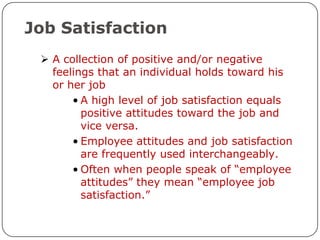 Job Satisfaction
  A collection of positive and/or negative
   feelings that an individual holds toward his
   or her job
       • A high level of job satisfaction equals
         positive attitudes toward the job and
         vice versa.
       • Employee attitudes and job satisfaction
         are frequently used interchangeably.
       • Often when people speak of “employee
         attitudes” they mean “employee job
         satisfaction.”
 