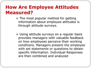 How Are Employee Attitudes
Measured?
    The most popular method for getting
    information about employee attitudes is
    through attitude surveys.

    Using attitude surveys on a regular basis
    provides managers with valuable feedback
    on how employees perceive their working
    conditions. Managers present the employee
    with set statements or questions to obtain
    specific information. Individual Responses
    are then combined and analyzed
 