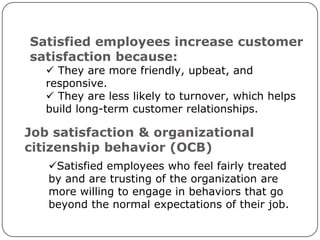 Satisfied employees increase customer
satisfaction because:
    They are more friendly, upbeat, and
   responsive.
    They are less likely to turnover, which helps
   build long-term customer relationships.

Job satisfaction & organizational
citizenship behavior (OCB)
   Satisfied employees who feel fairly treated
   by and are trusting of the organization are
   more willing to engage in behaviors that go
   beyond the normal expectations of their job.
 