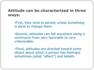 Attitude can be characterized in three
ways:

   •First, they tend to persist unless something
   is done to change them.

   •Second, attitudes can fall anywhere along a
   continuum from very favorable to very
   unfavorable.

   •Third, attitudes are directed toward some
   object about which a person has feelings(
   sometimes called “affect”) and beliefs.
 