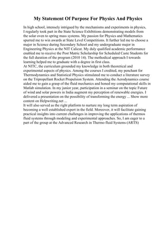 My Statement Of Purpose For Physics And Physics
In high school, intensely intrigued by the mechanisms and experiments in physics,
I regularly took part in the State Science Exhibitions demonstrating models from
the solar oven to spring mass systems. My passion for Physics and Mathematics
spurred me to win awards at State Level Competitions. It further led me to choose a
major in Science during Secondary School and my undergraduate major in
Engineering Physics at the NIT Calicut. My duly qualified academic performance
enabled me to receive the Post Matric Scholarship for Scheduled Caste Students for
the full duration of the program (2010 14). The methodical approach I towards
learning helped me to graduate with a degree in first class.
At NITC, the curriculum grounded my knowledge in both theoretical and
experimental aspects of physics. Among the courses I credited, my penchant for
Thermodynamics and Statistical Physics stimulated me to conduct a literature survey
on the Tripropellant Rocket Propulsion System. Attending the Aerodynamics course
aided me to gain a grasp of the fluid mechanics and honed my computational skills in
Matlab simulation. In my junior year, participation in a seminar on the topic Future
of wind and solar powers in India augment my perception of renewable energies. I
delivered a presentation on the possibility of transforming the energy ... Show more
content on Helpwriting.net ...
It will also served as the right platform to nurture my long term aspiration of
becoming a well established expert in the field. Moreover, it will facilitate gaining
practical insights into current challenges in improving the applications of thermos
fluid systems through modeling and experimental approaches. So, I am eager to a
part of the group at the Advanced Research in Thermo fluid Systems (ARTS)
 