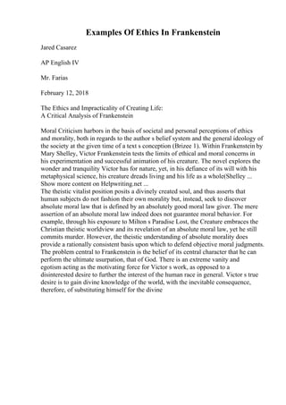 Examples Of Ethics In Frankenstein
Jared Casarez
AP English IV
Mr. Farias
February 12, 2018
The Ethics and Impracticality of Creating Life:
A Critical Analysis of Frankenstein
Moral Criticism harbors in the basis of societal and personal perceptions of ethics
and morality, both in regards to the author s belief system and the general ideology of
the society at the given time of a text s conception (Brizee 1). Within Frankenstein by
Mary Shelley, Victor Frankenstein tests the limits of ethical and moral concerns in
his experimentation and successful animation of his creature. The novel explores the
wonder and tranquility Victor has for nature, yet, in his defiance of its will with his
metaphysical science, his creature dreads living and his life as a whole(Shelley ...
Show more content on Helpwriting.net ...
The theistic vitalist position posits a divinely created soul, and thus asserts that
human subjects do not fashion their own morality but, instead, seek to discover
absolute moral law that is defined by an absolutely good moral law giver. The mere
assertion of an absolute moral law indeed does not guarantee moral behavior. For
example, through his exposure to Milton s Paradise Lost, the Creature embraces the
Christian theistic worldview and its revelation of an absolute moral law, yet he still
commits murder. However, the theistic understanding of absolute morality does
provide a rationally consistent basis upon which to defend objective moral judgments.
The problem central to Frankenstein is the belief of its central character that he can
perform the ultimate usurpation, that of God. There is an extreme vanity and
egotism acting as the motivating force for Victor s work, as opposed to a
disinterested desire to further the interest of the human race in general. Victor s true
desire is to gain divine knowledge of the world, with the inevitable consequence,
therefore, of substituting himself for the divine
 