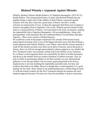Richard Whately s Argument Against Miracles
Whately, Richard. Historic Doubts Relative To Napoleon Buonaparte. (2012 05 12)
Kindle Edition. This intriguing brief piece of satire, that Richard Whately has put
together brings to light some of the oddities in David Hume s argument against
miracles. Not only does it provide a good sense of humor, but also a worthy
criticism on certain points of view. It takes the arguments that Hume uses to disprove
miracles and applies them to Napoleon s life events. Whately presents himself in this
satire as a strong follower of Hume s view presented in his essay on miracles, tackling
the impossibility that is Napoleon Buonaparte s life accomplishments. Along with
praising Hume, with statements like The celebrated Hume (15) and Hume and other
inquirers... Show more content on Helpwriting.net ...
He would have come to the proper conclusion if he actually followed previously
stated logical reasoning. Here is one of the biggest deviants away from David Hume s
actual argument and weakens Whately s case. Hume, notes that the witness material is
weak for the miracle accounts since their are no direct witnesses, and at that point in
history, there was still not enough manuscriptual evidence supports to say whether the
New Testament writers were actually writing with in the lifetime of eye witnesses.
So, in Hume s actual argument there was a possibility for there to be that disconnect
and decay in the transfer from eye witness testimony to indirect accounts. Also, he
puts no effort in ascertaining whether or not there actually was any informational
gatherers or not. He just doubts it for no reason, again going back to his frowzy
skepticism he is not only doubting the improbably and odd events, but facts and
evidence that leads to an oddity. However, though that is a bad argument it is a good
analogy for the satire. Since, Hume to my understanding does a similar thing at times.
As with the textual evidence for the New Testament miracles he assumes the most
skeptical approach because if he does not it has the possibility to lead to miraculous
 