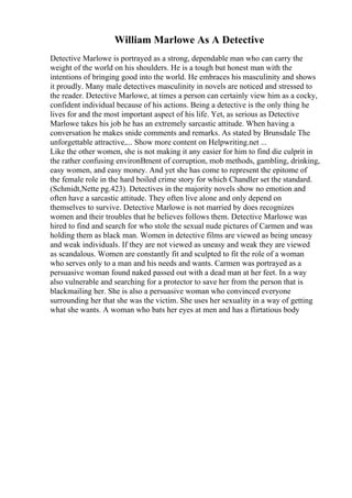 William Marlowe As A Detective
Detective Marlowe is portrayed as a strong, dependable man who can carry the
weight of the world on his shoulders. He is a tough but honest man with the
intentions of bringing good into the world. He embraces his masculinity and shows
it proudly. Many male detectives masculinity in novels are noticed and stressed to
the reader. Detective Marlowe, at times a person can certainly view him as a cocky,
confident individual because of his actions. Being a detective is the only thing he
lives for and the most important aspect of his life. Yet, as serious as Detective
Marlowe takes his job he has an extremely sarcastic attitude. When having a
conversation he makes snide comments and remarks. As stated by Brunsdale The
unforgettable attractive,... Show more content on Helpwriting.net ...
Like the other women, she is not making it any easier for him to find die culprit in
the rather confusing environВment of corruption, mob methods, gambling, drinking,
easy women, and easy money. And yet she has come to represent the epitome of
the female role in the hard boiled crime story for which Chandler set the standard.
(Schmidt,Nette pg.423). Detectives in the majority novels show no emotion and
often have a sarcastic attitude. They often live alone and only depend on
themselves to survive. Detective Marlowe is not married by does recognizes
women and their troubles that he believes follows them. Detective Marlowe was
hired to find and search for who stole the sexual nude pictures of Carmen and was
holding them as black man. Women in detective films are viewed as being uneasy
and weak individuals. If they are not viewed as uneasy and weak they are viewed
as scandalous. Women are constantly fit and sculpted to fit the role of a woman
who serves only to a man and his needs and wants. Carmen was portrayed as a
persuasive woman found naked passed out with a dead man at her feet. In a way
also vulnerable and searching for a protector to save her from the person that is
blackmailing her. She is also a persuasive woman who convinced everyone
surrounding her that she was the victim. She uses her sexuality in a way of getting
what she wants. A woman who bats her eyes at men and has a flirtatious body
 