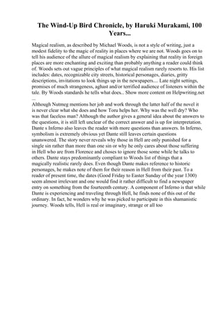 The Wind-Up Bird Chronicle, by Haruki Murakami, 100
Years...
Magical realism, as described by Michael Woods, is not a style of writing, just a
modest fidelity to the magic of reality in places where we are not. Woods goes on to
tell his audience of the allure of magical realism by explaining that reality in foreign
places are more enchanting and exciting than probably anything a reader could think
of. Woods sets out vague principles of what magical realism rarely resorts to. His list
includes: dates, recognizable city streets, historical personages, diaries, gritty
descriptions, invitations to look things up in the newspapers.... Late night settings,
promises of much strangeness, aghast and/or terrified audience of listeners within the
tale. By Woods standards he tells what does... Show more content on Helpwriting.net
...
Although Nutmeg mentions her job and work through the latter half of the novel it
is never clear what she does and how Toru helps her. Why was the well dry? Who
was that faceless man? Although the author gives a general idea about the answers to
the questions, it is still left unclear of the correct answer and is up for interpretation.
Dante s Inferno also leaves the reader with more questions than answers. In Inferno,
symbolism is extremely obvious yet Dante still leaves certain questions
unanswered. The story never reveals why those in Hell are only punished for a
single sin rather than more than one sin or why he only cares about those suffering
in Hell who are from Florence and choses to ignore those some while he talks to
others. Dante stays predominantly compliant to Woods list of things that a
magically realistic rarely does. Even though Dante makes reference to historic
personages, he makes note of them for their reason in Hell from their past. To a
reader of present time, the dates (Good Friday to Easter Sunday of the year 1300)
seem almost irrelevant and one would find it rather difficult to find a newspaper
entry on something from the fourteenth century. A component of Inferno is that while
Dante is experiencing and traveling through Hell, he finds none of this out of the
ordinary. In fact, he wonders why he was picked to participate in this shamanistic
journey. Woods tells, Hell is real or imaginary, strange or all too
 