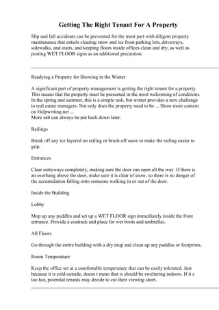 Getting The Right Tenant For A Property
Slip and fall accidents can be prevented for the most part with diligent property
maintenance that entails clearing snow and ice from parking lots, driveways,
sidewalks, and stairs, and keeping floors inside offices clean and dry, as well as
posting WET FLOOR signs as an additional precaution.
____________________________________________________________________________
Readying a Property for Showing in the Winter
A significant part of property management is getting the right tenant for a property.
This means that the property must be presented in the most welcoming of conditions.
In the spring and summer, this is a simple task, but winter provides a new challenge
to real estate managers. Not only does the property need to be ... Show more content
on Helpwriting.net ...
More salt can always be put back down later.
Railings
Break off any ice layered on railing or brush off snow to make the railing easier to
grip.
Entrances
Clear entryways completely, making sure the door can open all the way. If there is
an overhang above the door, make sure it is clear of snow, so there is no danger of
the accumulation falling onto someone walking in or out of the door.
Inside the Building
Lobby
Mop up any puddles and set up a WET FLOOR sign immediately inside the front
entrance. Provide a coatrack and place for wet boots and umbrellas.
All Floors
Go through the entire building with a dry mop and clean up any puddles or footprints.
Room Temperature
Keep the office set at a comfortable temperature that can be easily tolerated. Just
because it is cold outside, doesn t mean that is should be sweltering indoors. If it s
too hot, potential tenants may decide to cut their viewing short.
____________________________________________________________________________
 