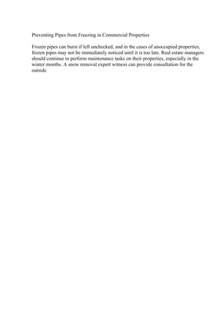 Preventing Pipes from Freezing in Commercial Properties
Frozen pipes can burst if left unchecked, and in the cases of unoccupied properties,
frozen pipes may not be immediately noticed until it is too late. Real estate managers
should continue to perform maintenance tasks on their properties, especially in the
winter months. A snow removal expert witness can provide consultation for the
outside
 