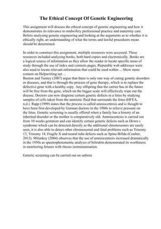 The Ethical Concept Of Genetic Engineering
This assignment will discuss the ethical concept of genetic engineering and how it
demonstrates its relevance to midwifery professional practice and maternity care.
Before analysing genetic engineering and looking at the arguments as to whether it is
ethically right, an understanding of what the terms and lawful procedures mean
should be determined.
In order to construct this assignment, multiple resources were accessed. These
resources included analysing books, both hard copies and electronically. Books are
a logical source of information as they allow the reader to locate specific areas of
study through the use of index and contents pages. Reputable web addresses were
also used to locate relevant information that could be used within ... Show more
content on Helpwriting.net ...
Buxton and Turney (2007) argue that there is only one way of curing genetic disorders
or diseases, and that is through the process of gene therapy, which is to replace the
defective gene with a healthy copy. Any offspring that the carrier has in the future
will be free from the gene, which on the bigger scale will effectively wipe out the
disease. Doctors can now diagnose certain genetic defects in a fetus by studying
samples of cells taken from the amniotic fluid that surrounds the fetus (HFEA,
n.d.). Rapp (1999) states that the process is called amniocentesis and is thought to
have been first developed by German doctors in the 1980s to relieve pressure on
the fetus. Genetic screening is usually offered when a family has a history of an
inherited disorder or the mother is comparatively old. Amniocentesis is carried out
from 10 weeks gestation and can identify certain genetic defects such as Down s
syndrome which can be detected directly as the additional chromosomes are easily
seen, it is also able to detect other chromosomal and fetal problems such as Trisomy
13, Trisomy 18, Fragile X and neural tube defects such as Spina Bifida (Coulter,
2012). Milunksy (2004) observes that the use of amniocentesis increased dramatically
in the 1950s as spectrophotometric analysis of bilirubin demonstrated its worthiness
in monitoring fetuses with rhesus isoimmunisation.
Genetic screening can be carried out on unborn
 