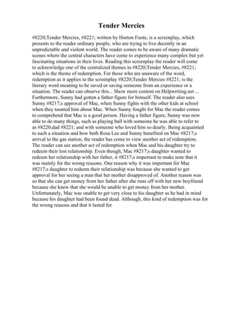 Tender Mercies
#8220;Tender Mercies, #8221; written by Horton Foote, is a screenplay, which
presents to the reader ordinary people, who are trying to live decently in an
unpredictable and violent world. The reader comes to be aware of many dramatic
scenes where the central characters have come to experience many complex but yet
fascinating situations in their lives. Reading this screenplay the reader will come
to acknowledge one of the centralized themes in #8220;Tender Mercies, #8221;
which is the theme of redemption. For those who are unaware of the word,
redemption as it applies to the screenplay #8220;Tender Mercies #8221; is the
literary word meaning to be saved or saving someone from an experience or a
situation. The reader can observe this... Show more content on Helpwriting.net ...
Furthermore, Sunny had gotten a father figure for himself. The reader also sees
Sunny #8217;s approval of Mac, when Sunny fights with the other kids at school
when they taunted him about Mac. When Sunny fought for Mac the reader comes
to comprehend that Mac is a good person. Having a father figure, Sunny was now
able to do many things, such as playing ball with someone he was able to refer to
as #8220;dad #8221; and with someone who loved him so dearly. Being acquainted
to such a situation and how both Rosa Lee and Sunny benefited on Mac #8217;s
arrival to the gas station, the reader has come to view another act of redemption.
The reader can see another act of redemption when Mac and his daughter try to
redeem their lost relationship. Even though, Mac #8217;s daughter wanted to
redeem her relationship with her father, it #8217;s important to make note that it
was mainly for the wrong reasons. One reason why it was important for Mac
#8217;s daughter to redeem their relationship was because she wanted to get
approval for her seeing a man that her mother disapproved of. Another reason was
so that she can get money from her father after she runs off with her new boyfriend
because she knew that she would be unable to get money from her mother.
Unfortunately, Mac was unable to get very close to his daughter as he had in mind
because his daughter had been found dead. Although, this kind of redemption was for
the wrong reasons and that it lasted for
 