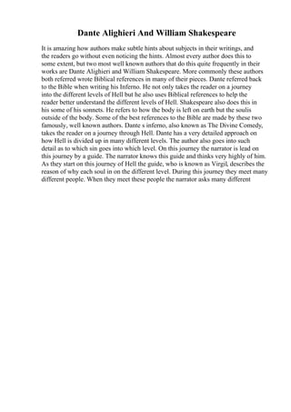 Dante Alighieri And William Shakespeare
It is amazing how authors make subtle hints about subjects in their writings, and
the readers go without even noticing the hints. Almost every author does this to
some extent, but two most well known authors that do this quite frequently in their
works are Dante Alighieri and William Shakespeare. More commonly these authors
both referred wrote Biblical references in many of their pieces. Dante referred back
to the Bible when writing his Inferno. He not only takes the reader on a journey
into the different levels of Hell but he also uses Biblical references to help the
reader better understand the different levels of Hell. Shakespeare also does this in
his some of his sonnets. He refers to how the body is left on earth but the soulis
outside of the body. Some of the best references to the Bible are made by these two
famously, well known authors. Dante s inferno, also known as The Divine Comedy,
takes the reader on a journey through Hell. Dante has a very detailed approach on
how Hell is divided up in many different levels. The author also goes into such
detail as to which sin goes into which level. On this journey the narrator is lead on
this journey by a guide. The narrator knows this guide and thinks very highly of him.
As they start on this journey of Hell the guide, who is known as Virgil, describes the
reason of why each soul in on the different level. During this journey they meet many
different people. When they meet these people the narrator asks many different
 