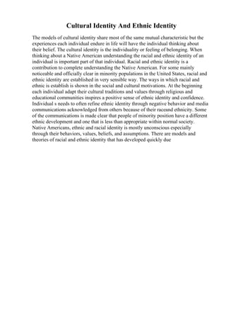 Cultural Identity And Ethnic Identity
The models of cultural identity share most of the same mutual characteristic but the
experiences each individual endure in life will have the individual thinking about
their belief. The cultural identity is the individuality or feeling of belonging. When
thinking about a Native American understanding the racial and ethnic identity of an
individual is important part of that individual. Racial and ethnic identity is a
contribution to complete understanding the Native American. For some mainly
noticeable and officially clear in minority populations in the United States, racial and
ethnic identity are established in very sensible way. The ways in which racial and
ethnic is establish is shown in the social and cultural motivations. At the beginning
each individual adapt their cultural traditions and values through religious and
educational communities inspires a positive sense of ethnic identity and confidence.
Individual s needs to often refine ethnic identity through negative behavior and media
communications acknowledged from others because of their raceand ethnicity. Some
of the communications is made clear that people of minority position have a different
ethnic development and one that is less than appropriate within normal society.
Native Americans, ethnic and racial identity is mostly unconscious especially
through their behaviors, values, beliefs, and assumptions. There are models and
theories of racial and ethnic identity that has developed quickly due
 