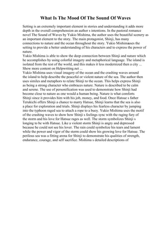 What Is The Mood Of The Sound Of Waves
Setting is an extremely important element in stories and understanding it adds more
depth in the overall comprehension an author s intentions. In the pastoral romance
novel The Sound of Waves by Yukio Mishima, the author uses the beautiful scenery as
an important element to the story. The main protagonist, Shinji, has many
connections to nature and the ocean throughout the story. Yukio Mishimauses the
setting to provide a better understanding of his characters and to express the power of
nature.
Yukio Mishima is able to show the deep connection between Shinji and nature which
he accomplishes by using colorful imagery and metaphorical language. The island is
isolated from the rest of the world, and this makes it less modernized then a city ...
Show more content on Helpwriting.net ...
Yukio Mishima uses visual imagery of the ocean and the crashing waves around
the island to help describe the peaceful or violent nature of the sea. The author then
uses similes and metaphors to relate Shinji to the ocean. This helps express Shinji
as being a strong character who embraces nature. Nature is described to be calm
and serene. The use of personification was used to demonstrate how Shinji had
become close to nature as one would a human being. Nature is what comforts
Shinji since it provides him with his job, money, and food. Once Hatsue s father
Terukichi offers Shinji a chance to marry Hatsue, Shinji learns that the sea is also
a place for exploration and trials. Shinji displays his fearless character by jumping
into the typhoon raged sea to attach a rope to a buoy. Yukio Mishima uses the motif
of the crashing waves to show how Shinji s feelings sync with the raging fury of
the storm and his love for Hatsue rages as well. The storm symbolizes Shinji s
longing to be with Hatsue. Like a violent storm Shinji is angry and depressed
because he could not see his lover. The rain could symbolize his tears and lament
while the power and vigor of the storm could show his growing love for Hatsue. The
perilous sea was a fitting arena for Shinji to demonstrate his qualities of strength,
endurance, courage, and self sacrifice. Mishima s detailed descriptions of
 