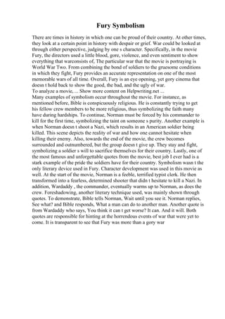 Fury Symbolism
There are times in history in which one can be proud of their country. At other times,
they look at a certain point in history with despair or grief. War could be looked at
through either perspective, judging by one s character. Specifically, in the movie
Fury, the directors used a little blood, gore, violence, and even sentiment to show
everything that warconsists of, The particular war that the movie is portraying is
World War Two. From combining the bond of soldiers to the gruesome conditions
in which they fight, Fury provides an accurate representation on one of the most
memorable wars of all time. Overall, Fury is an eye opening, yet gory cinema that
doesn t hold back to show the good, the bad, and the ugly of war.
To analyze a movie, ... Show more content on Helpwriting.net ...
Many examples of symbolism occur throughout the movie. For instance, as
mentioned before, Bible is conspicuously religious. He is constantly trying to get
his fellow crew members to be more religious, thus symbolizing the faith many
have during hardships. To continue, Norman must be forced by his commander to
kill for the first time, symbolizing the taint on someone s purity. Another example is
when Norman doesn t shoot a Nazi, which results in an American soldier being
killed. This scene depicts the reality of war and how one cannot hesitate when
killing their enemy. Also, towards the end of the movie, the crew becomes
surrounded and outnumbered, but the group doesn t give up. They stay and fight,
symbolizing a soldier s will to sacrifice themselves for their country. Lastly, one of
the most famous and unforgettable quotes from the movie, best job I ever had is a
stark example of the pride the soldiers have for their country. Symbolism wasn t the
only literary device used in Fury. Character development was used in this movie as
well. At the start of the movie, Norman is a feeble, terrified typist clerk. He then
transformed into a fearless, determined shooter that didn t hesitate to kill a Nazi. In
addition, Wardaddy , the commander, eventually warms up to Norman, as does the
crew. Foreshadowing, another literary technique used, was mainly shown through
quotes. To demonstrate, Bible tells Norman, Wait until you see it. Norman replies,
See what? and Bible responds, What a man can do to another man. Another quote is
from Wardaddy who says, You think it can t get worse? It can. And it will. Both
quotes are responsible for hinting at the horrendous events of war that were yet to
come. It is transparent to see that Fury was more than a gory war
 