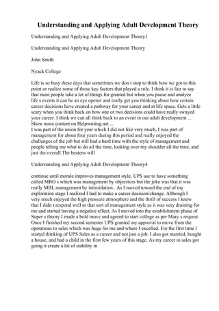 Understanding and Applying Adult Development Theory
Understanding and Applying Adult Development Theory1
Understanding and Applying Adult Development Theory
John Smith
Nyack College
Life is so busy these days that sometimes we don t stop to think how we got to this
point or realize some of those key factors that played a role. I think it is fair to say
that most people take a lot of things for granted but when you pause and analyze
life s events it can be an eye opener and really get you thinking about how certain
career decisions have created a pathway for your career and at life space. Gets a little
scary when you think back on how one or two decisions could have really swayed
your career. I think we can all think back to an event in our adult development ...
Show more content on Helpwriting.net ...
I was part of the union for year which I did not like very much, I was part of
management for about four years during this period and really enjoyed the
challenges of the job but still had a hard time with the style of management and
people telling me what to do all the time, looking over my shoulder all the time, and
just the overall The beatens will
Understanding and Applying Adult Development Theory4
continue until morale improves management style. UPS use to have something
called MBO s which was management by objectives but the joke was that it was
really MBI, management by intimidation . As I moved toward the end of my
exploration stage I realized I had to make a career decision/change. Although I
very much enjoyed the high pressure atmosphere and the thrill of success I knew
that I didn t respond well to that sort of management style as it was very draining for
me and started having a negative effect. As I moved into the establishment phase of
Super s theory I made a bold move and agreed to start college as per Mary s request.
Once I finished my second semester UPS granted my approval to move from the
operations to sales which was huge for me and where I excelled. For the first time I
started thinking of UPS Sales as a career and not just a job. I also got married, bought
a house, and had a child in the first few years of this stage. As my career in sales got
going it create a lot of stability in
 