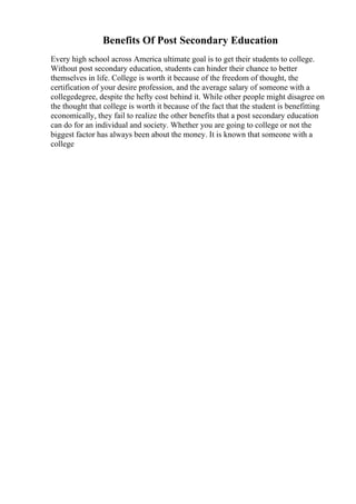 Benefits Of Post Secondary Education
Every high school across America ultimate goal is to get their students to college.
Without post secondary education, students can hinder their chance to better
themselves in life. College is worth it because of the freedom of thought, the
certification of your desire profession, and the average salary of someone with a
collegedegree, despite the hefty cost behind it. While other people might disagree on
the thought that college is worth it because of the fact that the student is benefitting
economically, they fail to realize the other benefits that a post secondary education
can do for an individual and society. Whether you are going to college or not the
biggest factor has always been about the money. It is known that someone with a
college
 
