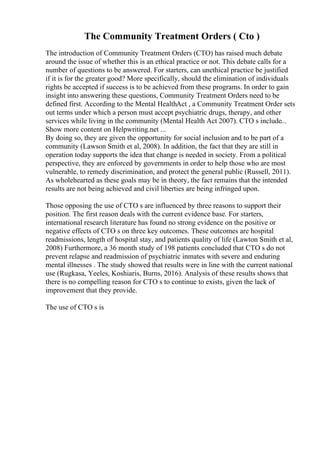 The Community Treatment Orders ( Cto )
The introduction of Community Treatment Orders (CTO) has raised much debate
around the issue of whether this is an ethical practice or not. This debate calls for a
number of questions to be answered. For starters, can unethical practice be justified
if it is for the greater good? More specifically, should the elimination of individuals
rights be accepted if success is to be achieved from these programs. In order to gain
insight into answering these questions, Community Treatment Orders need to be
defined first. According to the Mental HealthAct , a Community Treatment Order sets
out terms under which a person must accept psychiatric drugs, therapy, and other
services while living in the community (Mental Health Act 2007). CTO s include...
Show more content on Helpwriting.net ...
By doing so, they are given the opportunity for social inclusion and to be part of a
community (Lawson Smith et al, 2008). In addition, the fact that they are still in
operation today supports the idea that change is needed in society. From a political
perspective, they are enforced by governments in order to help those who are most
vulnerable, to remedy discrimination, and protect the general public (Russell, 2011).
As wholehearted as these goals may be in theory, the fact remains that the intended
results are not being achieved and civil liberties are being infringed upon.
Those opposing the use of CTO s are influenced by three reasons to support their
position. The first reason deals with the current evidence base. For starters,
international research literature has found no strong evidence on the positive or
negative effects of CTO s on three key outcomes. These outcomes are hospital
readmissions, length of hospital stay, and patients quality of life (Lawton Smith et al,
2008) Furthermore, a 36 month study of 198 patients concluded that CTO s do not
prevent relapse and readmission of psychiatric inmates with severe and enduring
mental illnesses . The study showed that results were in line with the current national
use (Rugkasa, Yeeles, Koshiaris, Burns, 2016). Analysis of these results shows that
there is no compelling reason for CTO s to continue to exists, given the lack of
improvement that they provide.
The use of CTO s is
 