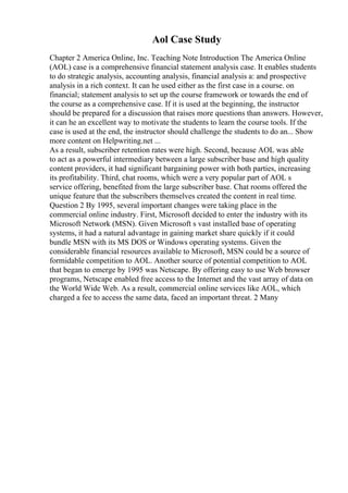 Aol Case Study
Chapter 2 America Online, Inc. Teaching Note Introduction The America Online
(AOL) case is a comprehensive financial statement analysis case. It enables students
to do strategic analysis, accounting analysis, financial analysis a: and prospective
analysis in a rich context. It can he used either as the first case in a course. on
financial; statement analysis to set up the course framework or towards the end of
the course as a comprehensive case. If it is used at the beginning, the instructor
should be prepared for a discussion that raises more questions than answers. However,
it can he an excellent way to motivate the students to learn the course tools. If the
case is used at the end, the instructor should challenge the students to do an... Show
more content on Helpwriting.net ...
As a result, subscriber retention rates were high. Second, because AOL was able
to act as a powerful intermediary between a large subscriber base and high quality
content providers, it had significant bargaining power with both parties, increasing
its profitability. Third, chat rooms, which were a very popular part of AOL s
service offering, benefited from the large subscriber base. Chat rooms offered the
unique feature that the subscribers themselves created the content in real time.
Question 2 By 1995, several important changes were taking place in the
commercial online industry. First, Microsoft decided to enter the industry with its
Microsoft Network (MSN). Given Microsoft s vast installed base of operating
systems, it had a natural advantage in gaining market share quickly if it could
bundle MSN with its MS DOS or Windows operating systems. Given the
considerable financial resources available to Microsoft, MSN could be a source of
formidable competition to AOL. Another source of potential competition to AOL
that began to emerge by 1995 was Netscape. By offering easy to use Web browser
programs, Netscape enabled free access to the Internet and the vast array of data on
the World Wide Web. As a result, commercial online services like AOL, which
charged a fee to access the same data, faced an important threat. 2 Many
 