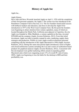 History of Apple Inc
Apple Inc.,
Apple History
Steve Jobs and Steve Wozniak launched Apple on April 1, 1976 with the completion
of their first personal computer, the Apple I. The system was first introduced at the
Homebrew Computer Club in San Jose, CA. The two founders found initial success
with hobbyist markets and education, and chose to develop the Apple II for
introduction in 1977 at the West Coast Computer Faire. By this point the founders
were beginning to attract attention from venture capitalists, many of which are
located throughout the Menlo Park, California area adjacent to Cupertino, the city
Apple was founded in. Mike Markkula, a venture capitalist at the time, invested
$250,000 and the company (Apple, Investor Relations, 2012). From that initial
investment, Apple was able to quickly expand its sales, marketing, supply chain
strategies and production. Within six years Apple would revolutionize personal
computing with the introduction of the Apple Macintosh in 1984 (Apple, Investor
Relations, 2012). During this same time period Apple introduced a series of higher
end closed architecture systems including the Lisa and a series of workstation based
products for graphical analysis (Apple, Investor Relations, 2012)., Concurrent with
this development were global marketing efforts aimed at expanding global
Macintosh sales which were stagnating at just 13% of overall PC sales (Cuneo,
2003). Apple was beginning to lose the battle for the desktop to IBM and their
profitability was
 