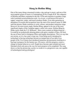 Slang In Hotline Bling
One of the many things consumed in today s day and age is music, and one of the
most popular genres of music is Contemporary R B or simply R B. This subgenre
of Rhythm and Blues originated in the late 1970s and continues to produce songs
with a polished record production style. As of now, a well known R B artist is
rapper, songwriter, singer, and music producer Drake. Even after garnering an
abundance of awards and recognition since the start of his musical career in 2006
until the present, Drake continues to write, release, and produce numerous songs.
However, his most recent single, Hotline Bling, appears to be one of the most
significant singles of the Canadian rapper s entire solo career. Hotline Bling by
Drake easily made the U.S. Billboard... Show more content on Helpwriting.net ...
It would be an aesthetically pleasing photo with quite a number of likes, far from
the use of basic built in Instagram filters and lengthy descriptions. This is to say that
our society, as it is, has come a long way. From being newly introduced to
technology to having technology become an integral part of our daily lives,
people in the 21st Century have produced numerous advancements resulting in a
big leap in progress for the human race. Of course, with this progress, comes a
change in human behavior as well. People have become open minded and more
liberated which only paves the way for more progress to be completed. The song
shows us that the present day society we reside in is a progressive one, one capable
of technological and psychological
 