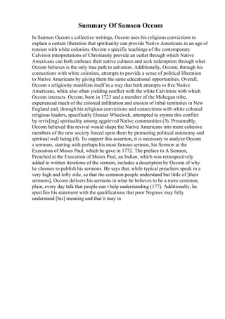 Summary Of Samson Occom
In Samson Occom s collective writings, Occom uses his religious convictions to
explain a certain liberation that spirituality can provide Native Americans in an age of
tension with white colonists. Occom s specific teachings of the contemporary
Calvinist interpretations of Christianity provide an outlet through which Native
Americans can both embrace their native cultures and seek redemption through what
Occom believes is the only true path to salvation. Additionally, Occom, through his
connections with white colonists, attempts to provide a sense of political liberation
to Native Americans by giving them the same educational opportunities. Overall,
Occom s religiosity manifests itself in a way that both attempts to free Native
Americans, while also often yielding conflict with the white Calvinists with which
Occom interacts. Occom, born in 1723 and a member of the Mohegan tribe,
experienced much of the colonial infiltration and erosion of tribal territories in New
England and, through his religious convictions and connections with white colonial
religious leaders, specifically Eleazar Wheelock, attempted to stymie this conflict
by reviv[ing] spirituality among aggrieved Native communities (3). Presumably,
Occom believed this revival would shape the Native Americans into more cohesive
members of the new society forced upon them by promoting political autonomy and
spiritual well being (4). To support this assertion, it is necessary to analyze Occom
s sermons, starting with perhaps his most famous sermon, his Sermon at the
Execution of Moses Paul, which he gave in 1772. The preface to A Sermon,
Preached at the Execution of Moses Paul, an Indian, which was retrospectively
added to written iterations of the sermon, includes a description by Occom of why
he chooses to publish his sermons. He says that, while typical preachers speak in a
very high and lofty stile, so that the common people understand but little of [their
sermons], Occom delivers his sermons in what he believes to be a more common,
plain, every day talk that people can t help understanding (177). Additionally, he
specifies his statement with the qualifications that poor Negroes may fully
understand [his] meaning and that it may in
 