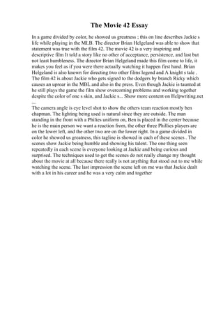 The Movie 42 Essay
In a game divided by color, he showed us greatness ; this on line describes Jackie s
life while playing in the MLB. The director Brian Helgeland was able to show that
statement was true with the film 42. The movie 42 is a very inspiring and
descriptive film It told a story like no other of acceptance, persistence, and last but
not least humbleness. The director Brian Helgeland made this film come to life, it
makes you feel as if you were there actually watching it happen first hand. Brian
Helgeland is also known for directing two other films legend and A knight s tale .
The film 42 is about Jackie who gets signed to the dodgers by branch Ricky which
causes an uproar in the MBL and also in the press. Even though Jackie is taunted at
he still plays the game the film show overcoming problems and working together
despite the color of one s skin, and Jackie s... Show more content on Helpwriting.net
...
The camera angle is eye level shot to show the others team reaction mostly ben
chapman. The lighting being used is natural since they are outside. The man
standing in the front with a Philies uniform on, Ben is placed in the center because
he is the main person we want a reaction from, the other three Phillies players are
on the lower left, and the other two are on the lower right. In a game divided in
color he showed us greatness, this tagline is showed in each of these scenes . The
scenes show Jackie being humble and showing his talent. The one thing seen
repeatedly in each scene is everyone looking at Jackie and being curious and
surprised. The techniques used to get the scenes do not really change my thought
about the movie at all because there really is not anything that stood out to me while
watching the scene. The last impression the scene left on me was that Jackie dealt
with a lot in his career and he was a very calm and together
 