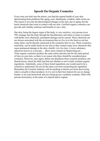 Speech On Organic Cosmetics
Every time you look into the mirror, you find the natural health of your skin
deteriorating from problems like aging, acne, blackheads, wrinkles, dark circles etc.
The reason is not only the physiological changes in the skin, due to aging, but the
harsh chemicals that come in contact with our skin. Certified organic cosmetics can
provide safe, healthy solutions and benefits to one s skin.
Our skin, being the largest organ of the body, is very sensitive, very porous (over
70% seepage into the body through the bloodstream), and when it comes in contact
with harsh, toxic chemicals, permanent damage can be caused. These chemicals are
not always associated with the environment that we live in or the food we eat but,
many times, can be directly connected to the cosmetics that we use. These cosmetics,
used daily, can be really harsh on our skin as they contain many toxic chemicals that
cause permanent damage to the skin s health. Let s be clear. A toxic substance,
otherwise known as a toxicant, ... Show more content on Helpwriting.net ...
Truly organic cosmetics produce the same colors and also last for the same period
of time on your skin, so there is no reason why these should be considered poor
cosmetics. However, once again, before one purchases these cosmetic products, one
should always check the label and find out whether or not it really contains organic
ingredients. Admittedly, some of these listed ingredients one would need to be a
scientist to understand. Do not let this deter you from researching the ingredient.
Remember the Cosmetic Industry will do anything to thwart you from discovering
what is actually in these products. In it is not in their best interest for you to change
brands, so do your homework and save being given a synthetic cosmetic, filled with
poisons (toxicants), in the name of a natural and/or organic
 