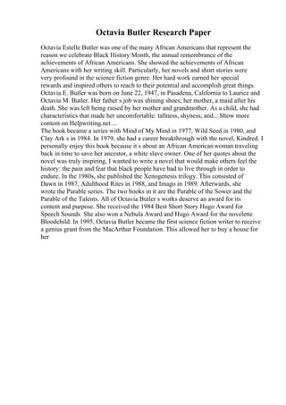 Octavia Butler Research Paper
Octavia Estelle Butler was one of the many African Americans that represent the
reason we celebrate Black History Month, the annual remembrance of the
achievements of African Americans. She showed the achievements of African
Americans with her writing skill. Particularly, her novels and short stories were
very profound in the science fiction genre. Her hard work earned her special
rewards and inspired others to reach to their potential and accomplish great things.
Octavia E. Butler was born on June 22, 1947, in Pasadena, California to Laurice and
Octavia M. Butler. Her father s job was shining shoes; her mother, a maid after his
death. She was left being raised by her mother and grandmother. As a child, she had
characteristics that made her uncomfortable: tallness, shyness, and... Show more
content on Helpwriting.net ...
The book became a series with Mind of My Mind in 1977, Wild Seed in 1980, and
Clay Ark s in 1984. In 1979, she had a career breakthrough with the novel, Kindred. I
personally enjoy this book because it s about an African Americanwoman traveling
back in time to save her ancestor, a white slave owner. One of her quotes about the
novel was truly inspiring, I wanted to write a novel that would make others feel the
history: the pain and fear that black people have had to live through in order to
endure. In the 1980s, she published the Xenogenesis trilogy. This consisted of
Dawn in 1987, Adulthood Rites in 1988, and Imago in 1989. Afterwards, she
wrote the Parable series. The two books in it are the Parable of the Sower and the
Parable of the Talents. All of Octavia Butler s works deserve an award for its
content and purpose. She received the 1984 Best Short Story Hugo Award for
Speech Sounds. She also won a Nebula Award and Hugo Award for the novelette
Bloodchild. In 1995, Octavia Butler became the first science fiction writer to receive
a genius grant from the MacArthur Foundation. This allowed her to buy a house for
her
 