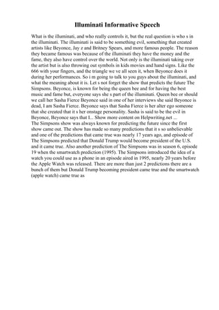 Illuminati Informative Speech
What is the illuminati, and who really controls it, but the real question is who s in
the illuminati. The illuminati is said to be something evil, something that created
artists like Beyonce, Jay z and Britney Spears, and more famous people. The reason
they became famous was because of the illuminati they have the money and the
fame, they also have control over the world. Not only is the illuminati taking over
the artist but is also throwing out symbols in kids movies and hand signs. Like the
666 with your fingers, and the triangle we ve all seen it, when Beyonce does it
during her performances. So i m going to talk to you guys about the illuminati, and
what the meaning about it is. Let s not forget the show that predicts the future The
Simpsons. Beyonce, is known for being the queen bee and for having the best
music and fame but, everyone says she s part of the illuminati. Queen bee or should
we call her Sasha Fierce Beyonce said in one of her interviews she said Beyonce is
dead, I am Sasha Fierce. Beyonce says that Sasha Fierce is her alter ego someone
that she created that it s her onstage personality. Sasha is said to be the evil in
Beyonce, Beyonce says that I... Show more content on Helpwriting.net ...
The Simpsons show was always known for predicting the future since the first
show came out. The show has made so many predictions that it s so unbelievable
and one of the predictions that came true was nearly 17 years ago, and episode of
The Simpsons predicted that Donald Trump would become president of the U.S.
and it came true. Also another prediction of The Simpsons was in season 6, episode
19 when the smartwatch prediction (1995). The Simpsons introduced the idea of a
watch you could use as a phone in an episode aired in 1995, nearly 20 years before
the Apple Watch was released. There are more than just 2 predictions there are a
bunch of them but Donald Trump becoming president came true and the smartwatch
(apple watch) came true as
 