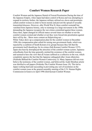 Comfort Women Research Paper
Comfort Women and the Japanese Denial of Forced Prostitution During the time of
the Japanese Empire, when Japan had taken control of Korea and was attempting to
expand its territory further, the Japanese military utilized sex slaves and prostitutes
called comfort women in order to boost morale and prevent the spread of sexually
transmitted diseases. However, after World War II, these comfort women
all but
vanished from Japanese history, only to reemerge in a large movement in the 1990s
demanding the Japanese recognize the war crimes committed against these women.
Since then, Japan changed its official stance several times on whether or not the
comfort women existed and whether or not they were forced into prostitution against
their will by the... Show more content on Helpwriting.net ...
While Tokyo drew up a compensation plan for the comfort women in December
1994, this compensation plan called for raising non government funds, which was
rejected by a coalition of South Korean civic groups because they felt that the
government itself should pay for its crimes (Soh Korean Comfort Women 1237).
Japan also heavily downplayed the atrocities of the comfort woman system. Japanese
schoolbooks from the time generally omitted the existence of the comfort women,
and seemed to have the view that all Asians suffered as a collective in the war, which
completely ignores the fact that the Japanese subjugated other Asian ethnicities
(Nishioka Behind the Comfort Women Controversy 5). Many Japanese did not even
believe the testimony of the comfort women, and believed the Asahi Shimbun article
was falsified to sell papers (Nishioka The Comfort Women Issue 19). This led to
Japan working hard and succeeding in preventing any sort of resolution on the
comfort women issue at the general assembly meeting of the U.N. Human Rights
Commission in Geneva in April 1996 (Soh Korean Comfort Women
 