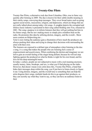 Twenty-One Pilots
Twenty One Pilots, a alternative rock duo from Columbus, Ohio, rose to fame very
quickly after forming in 2009. The duo is known for their subtle double meaning in
their catchy songs, conveying deep messages. They cover broad topics such as going
against social norms, insecurities, religion, and depression, which are things that are
not really talked about among today s hit songs. A songthat depicts the corrupted and
lifeless music industry is presented in their song called Holding onto You, released in
2001. The song s purpose is to inform listeners that they will get nothing but him in
his future songs, that he isn t making music to simply put a mindless beat on the
radio. He promotes this idea by utilizing diction, imagery, and the overall... Show
more content on Helpwriting.net ...
Tyler is now letting the audience gain a illustration of how much the producers are
always pushing their ideas and trying to change their decisions with surrounding the
artist with their own.
The listeners are exposed to a defiant type of atmosphere when listening to the duo
s song, it s a song that makes the people who are listening feel a sense of
empowerment and assertiveness. When combining the diction and imaginary we are
left to gain an overall feeling of the singer being defiant, because he will not stop
fighting against the produced on what he thinks is right for his own brand, and his
love for his deep meaningful music.
In today s culture, people are not subjected to music with a real meaning anymore,
usually money, fame, breakups, and sex, is what you ll find playing on the radio.
However, that doesn t mean every artist does this, Twenty One Pilots, a band that
hides their messages deep within the song, you ll just have to listen closely to figure
it out. Using diction, imagery, and the overall tone is something that can help the
artist disguise their songs, multiple bands do this to go against their produces, so
they can secretly say what they want to say, so they can have an audience listen to
their
 