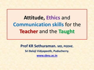 Attitude, Ethics and
Communication skills for the
Teacher and the Taught
Prof KR Sethuraman. MD, PGDHE.
Sri Balaji Vidyapeeth, Puducherry.
www.sbvu.ac.in
 